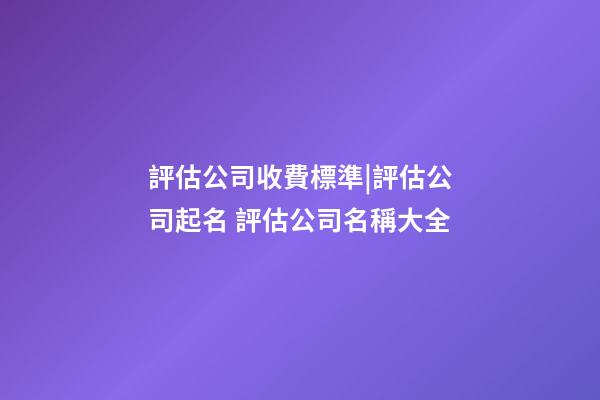 評估公司收費標準|評估公司起名 評估公司名稱大全-第1張-公司起名-玄機派